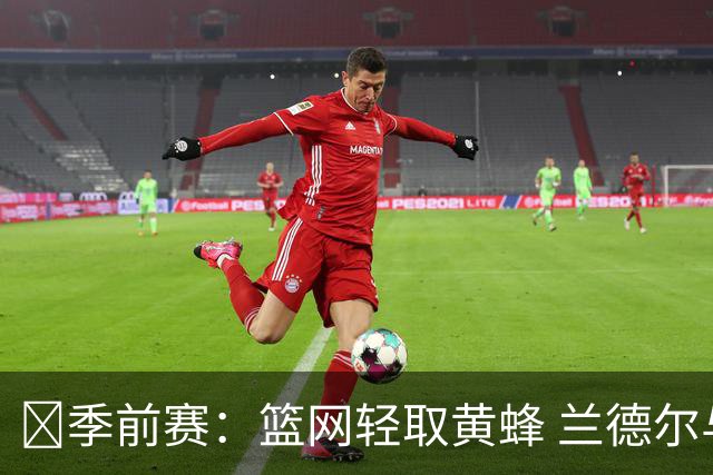 🏀季前赛：篮网轻取黄蜂 兰德尔与波特表现抢眼